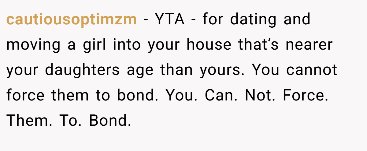 cautiousoptimzm − YTA - for dating and moving a girl into your house that’s nearer your daughters age than yours. You cannot force them to bond. You. Can. Not. Force. Them. To. Bond.