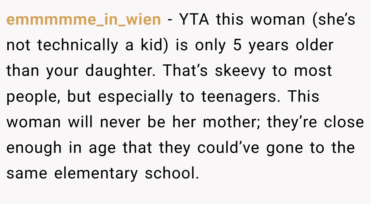 emmmmme_in_wien − YTA this woman (she’s not technically a kid) is only 5 years older than your daughter. That’s skeevy to most people, but especially to teenagers. This woman will never be her mother; they’re close enough in age that they could’ve gone to the same elementary school.
