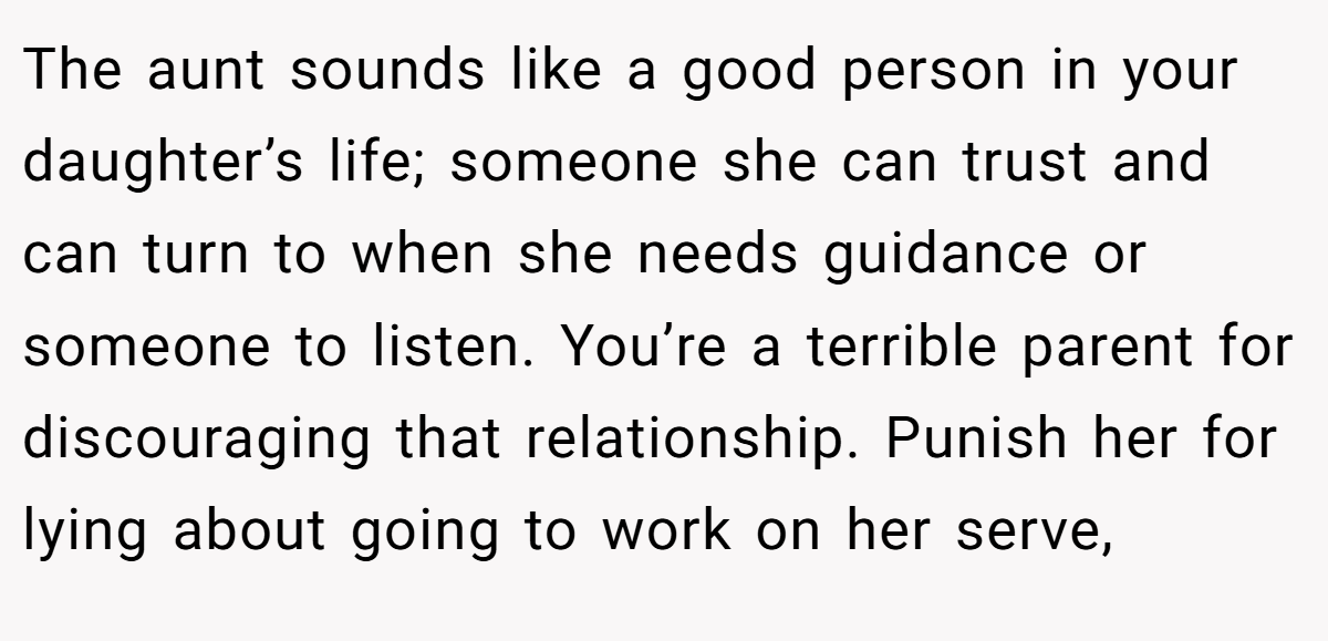 The aunt sounds like a good person in your daughter’s life; someone she can trust and can turn to when she needs guidance or someone to listen. You’re a terrible parent for discouraging that relationship. Punish her for lying about going to work on her serve,