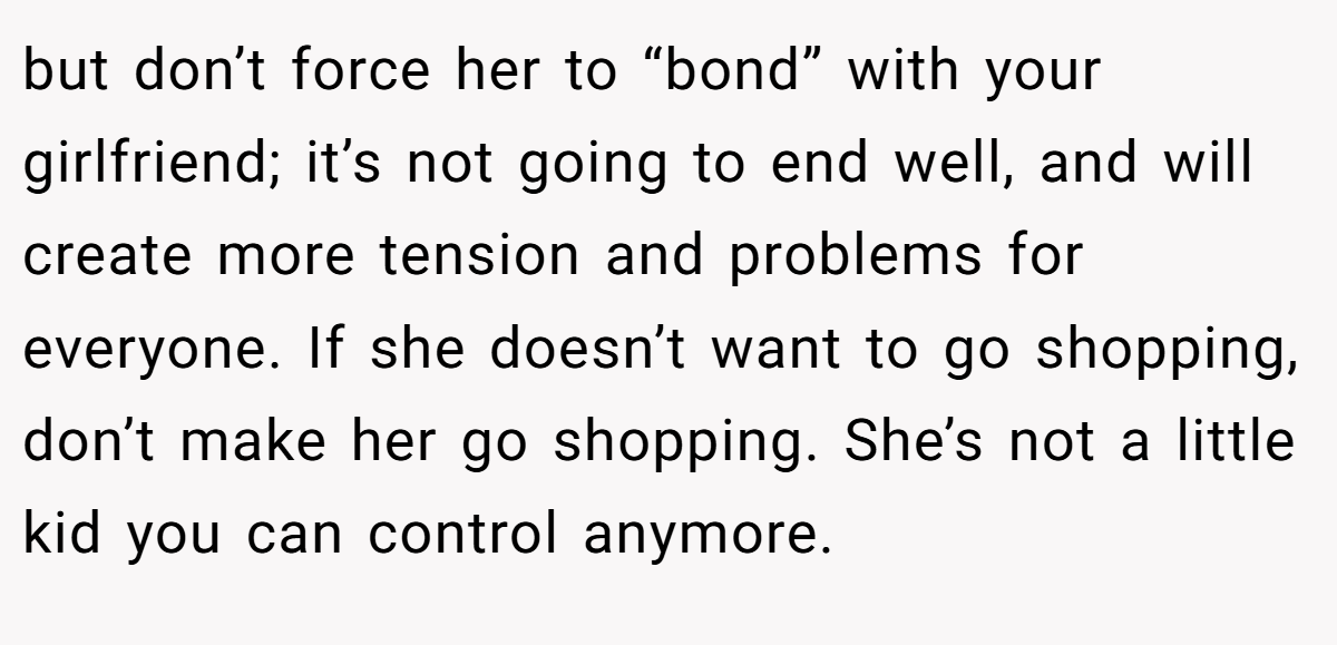 but don’t force her to “bond” with your girlfriend; it’s not going to end well, and will create more tension and problems for everyone. If she doesn’t want to go shopping, don’t make her go shopping. She’s not a little kid you can control anymore.