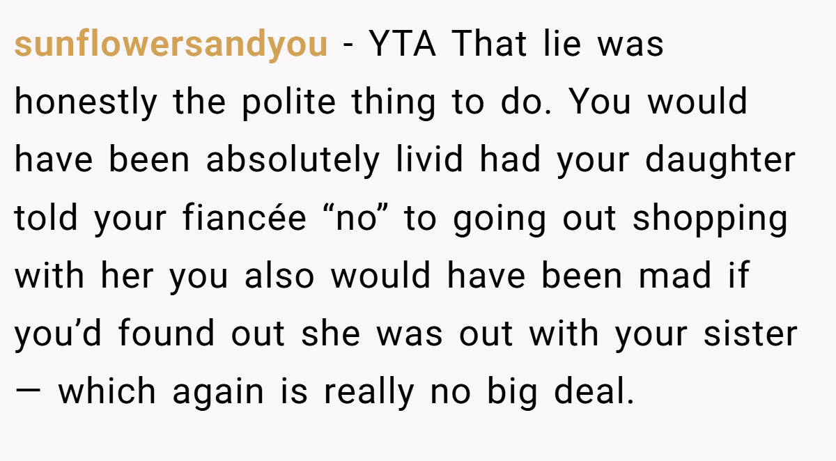 sunflowersandyou − YTA That lie was honestly the polite thing to do. You would have been absolutely livid had your daughter told your fiancée “no” to going out shopping with her you also would have been mad if you’d found out she was out with your sister— which again is really no big deal.