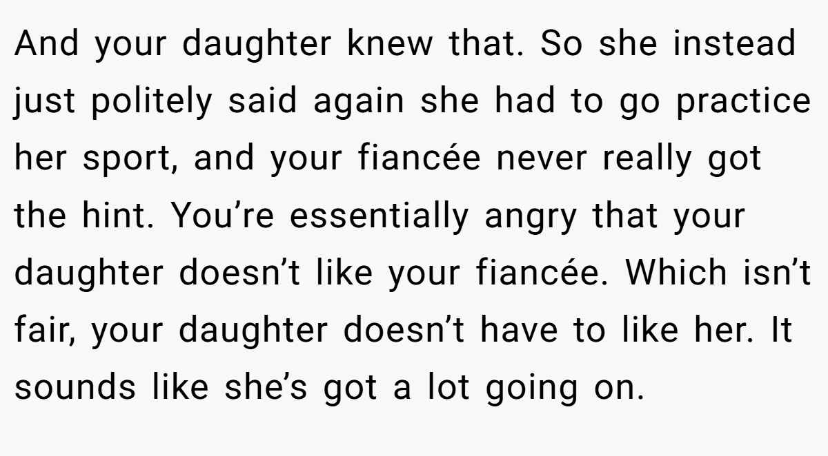 And your daughter knew that. So she instead just politely said again she had to go practice her sport, and your fiancée never really got the hint. You’re essentially angry that your daughter doesn’t like your fiancée. Which isn’t fair, your daughter doesn’t have to like her. It sounds like she’s got a lot going on.