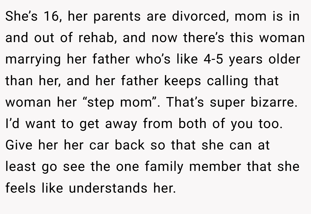 She’s 16, her parents are divorced, mom is in and out of rehab, and now there’s this woman marrying her father who’s like 4-5 years older than her, and her father keeps calling that woman her “step mom”. That’s super bizarre. I’d want to get away from both of you too. Give her her car back so that she can at least go see the one family member that she feels like understands her.