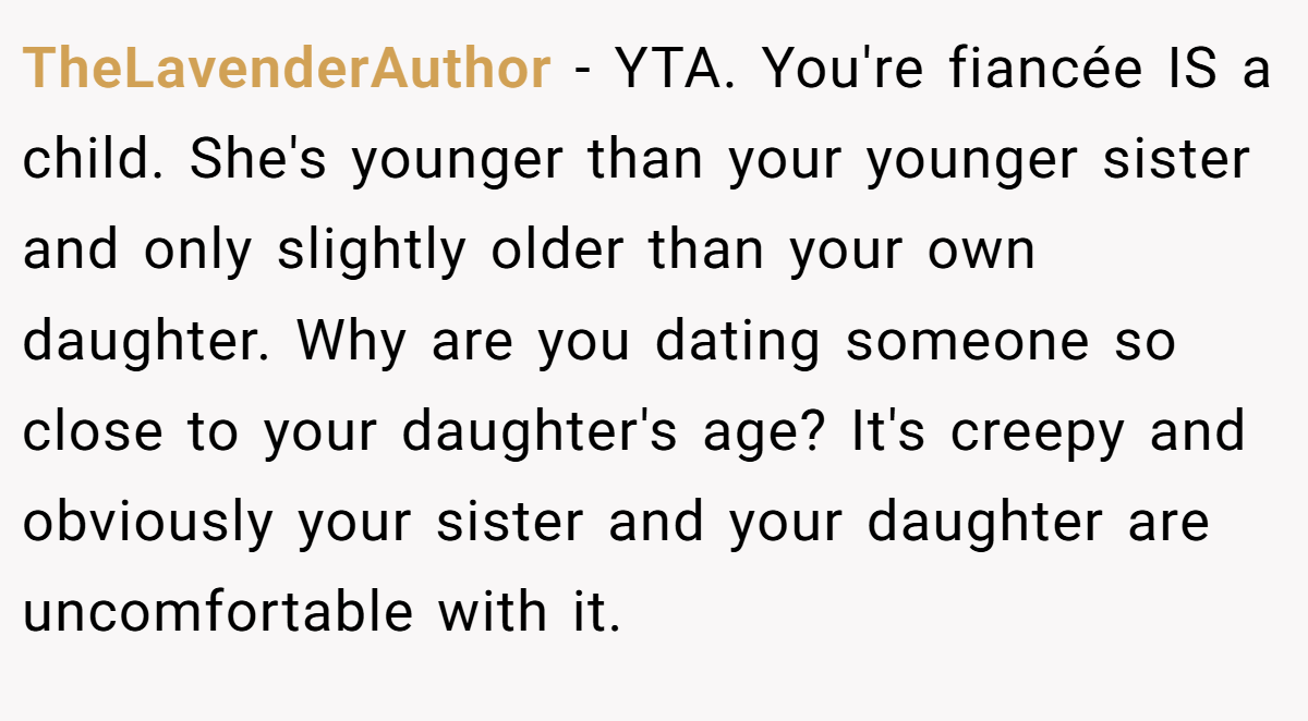 TheLavenderAuthor − YTA. You're fiancée IS a child. She's younger than your younger sister and only slightly older than your own daughter. Why are you dating someone so close to your daughter's age? It's creepy and obviously your sister and your daughter are uncomfortable with it.
