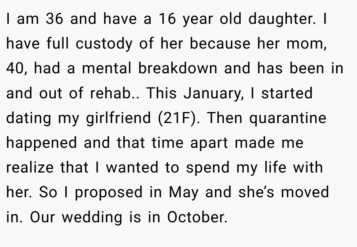 I am 36 and have a 16 year old daughter. I have full custody of her because her mom, 40, had a mental breakdown and has been in and out of rehab.. This January, I started dating my girlfriend (21F). Then quarantine happened and that time apart made me realize that I wanted to spend my life with her. So I proposed in May and she’s moved in. Our wedding is in October.