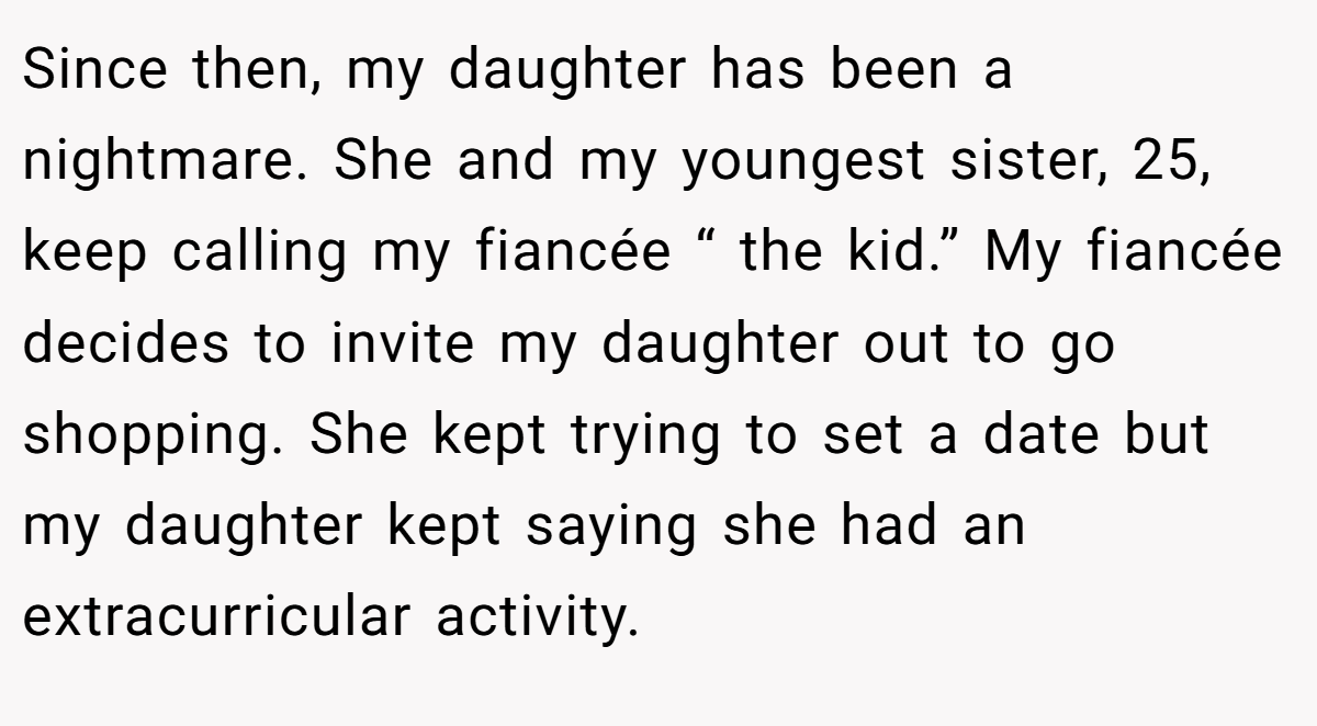 Since then, my daughter has been a nightmare. She and my youngest sister, 25, keep calling my fiancée “ the kid.” My fiancée decides to invite my daughter out to go shopping. She kept trying to set a date but my daughter kept saying she had an extracurricular activity.