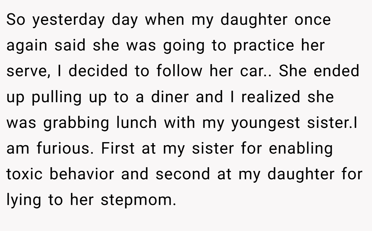 So yesterday day when my daughter once again said she was going to practice her serve, I decided to follow her car.. She ended up pulling up to a diner and I realized she was grabbing lunch with my youngest sister.I am furious. First at my sister for enabling toxic behavior and second at my daughter for lying to her stepmom.
