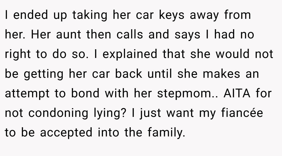 I ended up taking her car keys away from her. Her aunt then calls and says I had no right to do so. I explained that she would not be getting her car back until she makes an attempt to bond with her stepmom.. AITA for not condoning lying? I just want my fiancée to be accepted into the family.