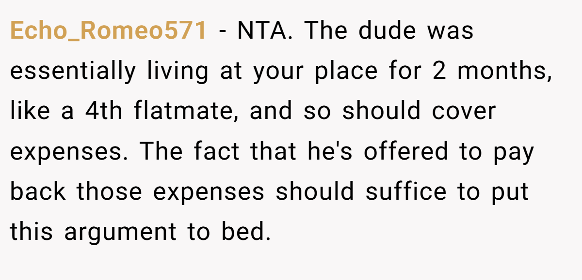Echo_Romeo571 − NTA. The dude was essentially living at your place for 2 months, like a 4th flatmate, and so should cover expenses. The fact that he's offered to pay back those expenses should suffice to put this argument to bed.