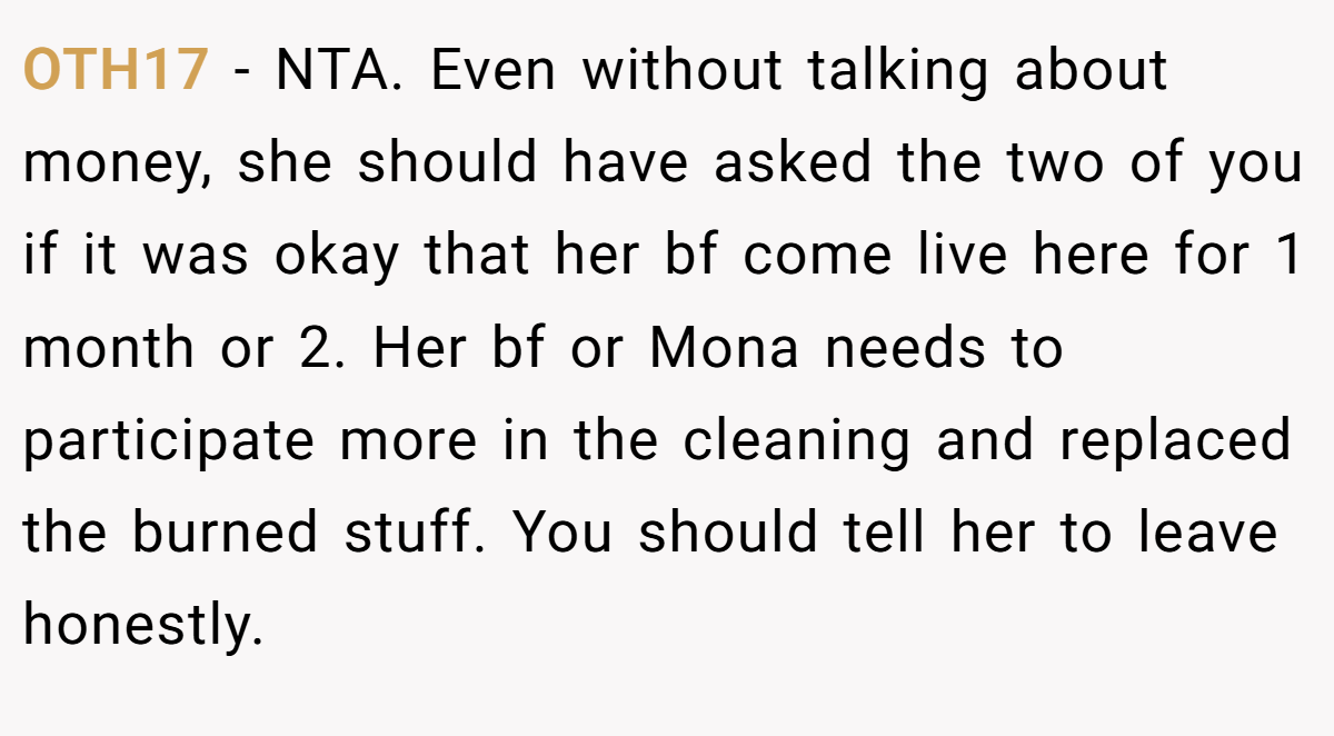 OTH17 − NTA. Even without talking about money, she should have asked the two of you if it was okay that her bf come live here for 1 month or 2. Her bf or Mona needs to participate more in the cleaning and replaced the burned stuff. You should tell her to leave honestly.