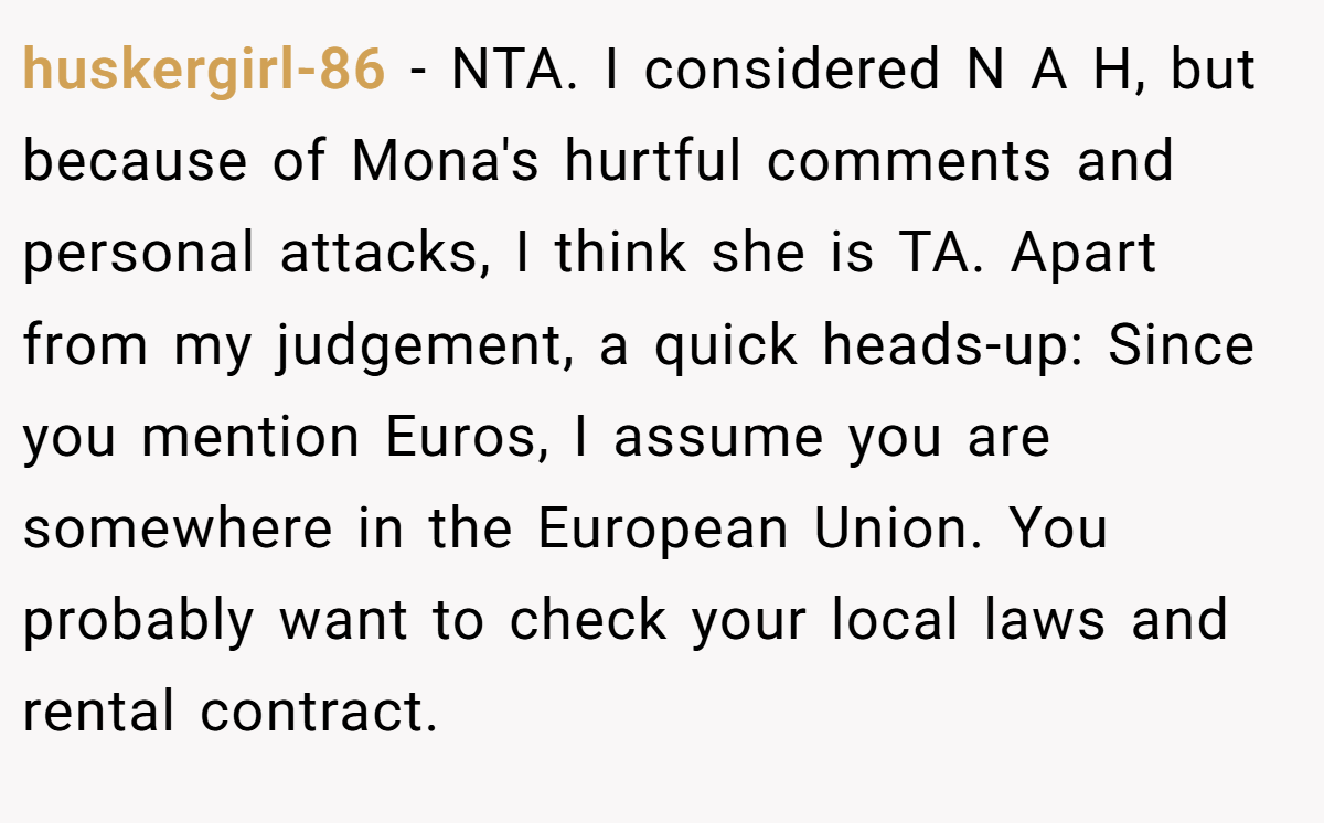 huskergirl-86 − NTA. I considered N A H, but because of Mona's hurtful comments and personal attacks, I think she is TA. Apart from my judgement, a quick heads-up: Since you mention Euros, I assume you are somewhere in the European Union. You probably want to check your local laws and rental contract.