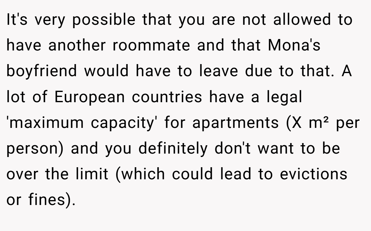 It's very possible that you are not allowed to have another roommate and that Mona's boyfriend would have to leave due to that. A lot of European countries have a legal 'maximum capacity' for apartments (X m² per person) and you definitely don't want to be over the limit (which could lead to evictions or fines).