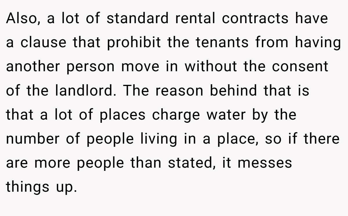 Also, a lot of standard rental contracts have a clause that prohibit the tenants from having another person move in without the consent of the landlord. The reason behind that is that a lot of places charge water by the number of people living in a place, so if there are more people than stated, it messes things up.