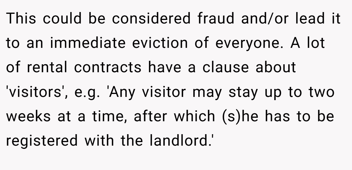 This could be considered fraud and/or lead it to an immediate eviction of everyone. A lot of rental contracts have a clause about 'visitors', e.g. 'Any visitor may stay up to two weeks at a time, after which (s)he has to be registered with the landlord.'