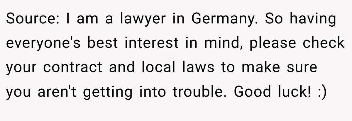 Source: I am a lawyer in Germany. So having everyone's best interest in mind, please check your contract and local laws to make sure you aren't getting into trouble. Good luck! :)