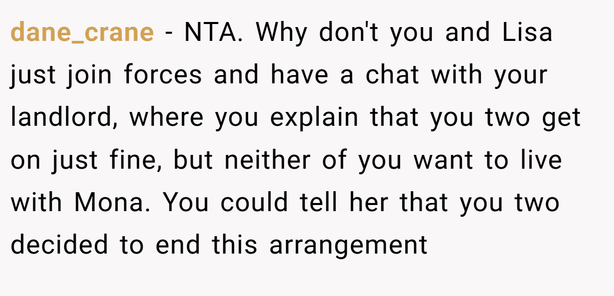 dane_crane − NTA. Why don't you and Lisa just join forces and have a chat with your landlord, where you explain that you two get on just fine, but neither of you want to live with Mona. You could tell her that you two decided to end this arrangement