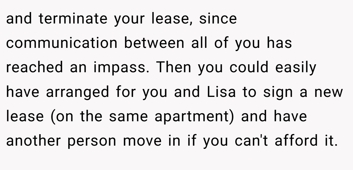 and terminate your lease, since communication between all of you has reached an impass. Then you could easily have arranged for you and Lisa to sign a new lease (on the same apartment) and have another person move in if you can't afford it.