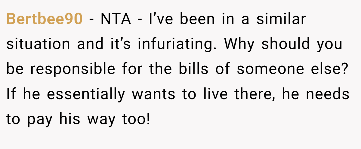 Bertbee90 − NTA - I’ve been in a similar situation and it’s infuriating. Why should you be responsible for the bills of someone else? If he essentially wants to live there, he needs to pay his way too!