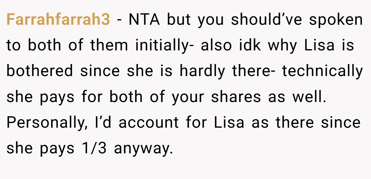 Farrahfarrah3 − NTA but you should’ve spoken to both of them initially- also idk why Lisa is bothered since she is hardly there- technically she pays for both of your shares as well. Personally, I’d account for Lisa as there since she pays 1/3 anyway.