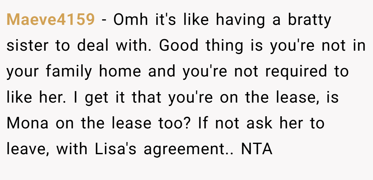Maeve4159 − Omh it's like having a bratty sister to deal with. Good thing is you're not in your family home and you're not required to like her. I get it that you're on the lease, is Mona on the lease too? If not ask her to leave, with Lisa's agreement.. NTA