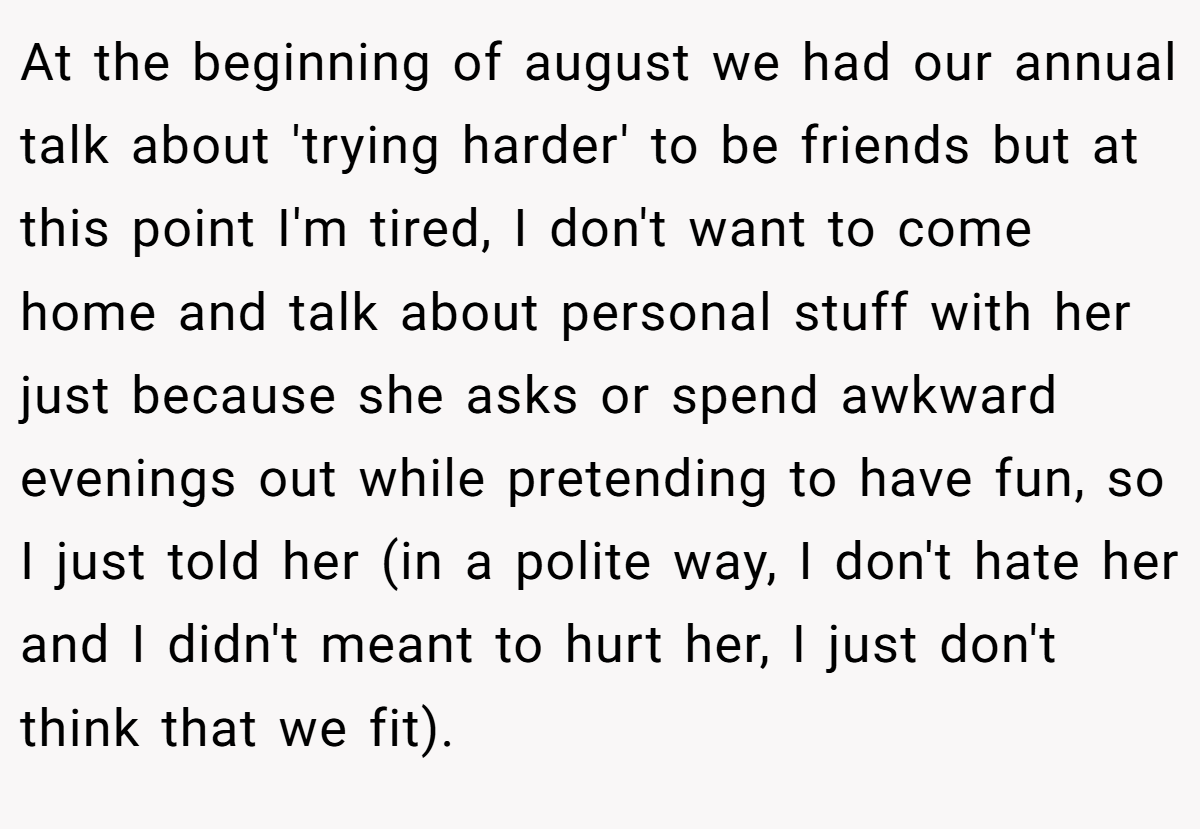 At the beginning of august we had our annual talk about 'trying harder' to be friends but at this point I'm tired, I don't want to come home and talk about personal stuff with her just because she asks or spend awkward evenings out while pretending to have fun, so I just told her (in a polite way, I don't hate her and I didn't meant to hurt her, I just don't think that we fit).