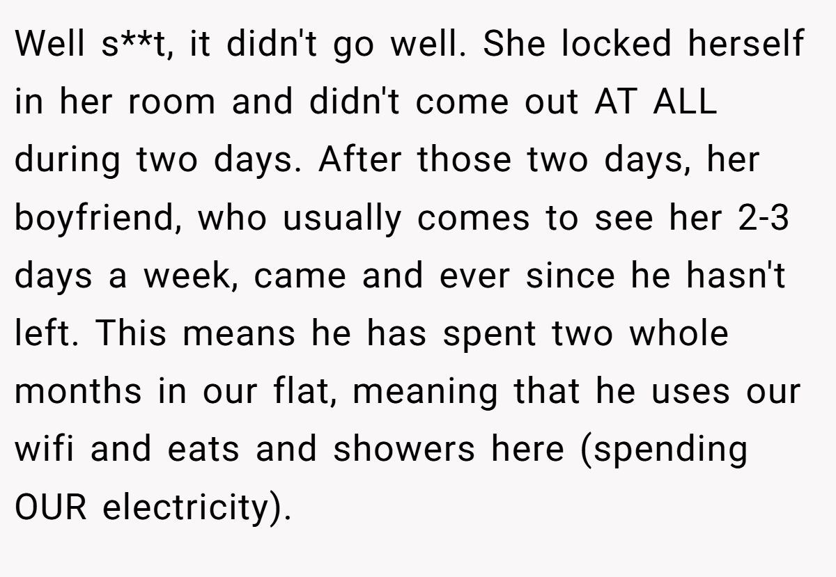 Well s**t, it didn't go well. She locked herself in her room and didn't come out AT ALL during two days. After those two days, her boyfriend, who usually comes to see her 2-3 days a week, came and ever since he hasn't left. This means he has spent two whole months in our flat, meaning that he uses our wifi and eats and showers here (spending OUR electricity).