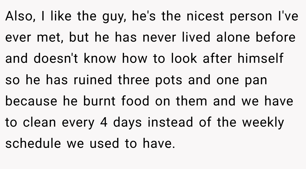 Also, I like the guy, he's the nicest person I've ever met, but he has never lived alone before and doesn't know how to look after himself so he has ruined three pots and one pan because he burnt food on them and we have to clean every 4 days instead of the weekly schedule we used to have.