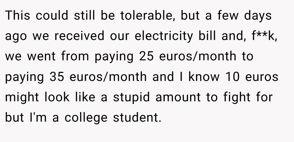 This could still be tolerable, but a few days ago we received our electricity bill and, f**k, we went from paying 25 euros/month to paying 35 euros/month and I know 10 euros might look like a stupid amount to fight for but I'm a college student.