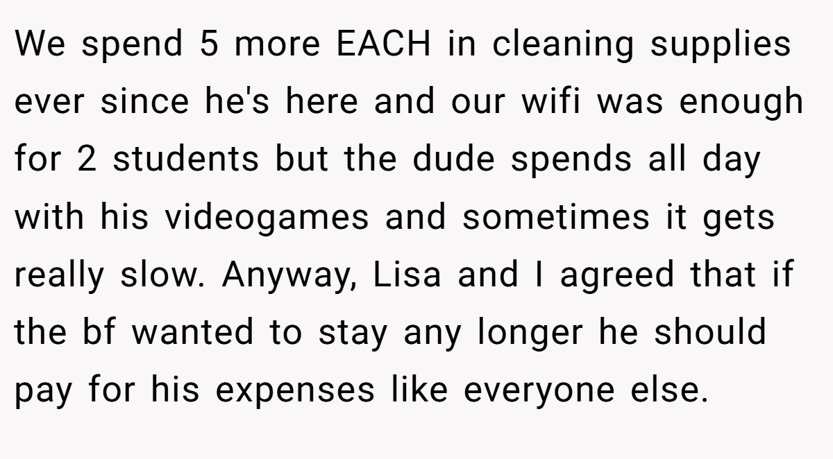 We spend 5 more EACH in cleaning supplies ever since he's here and our wifi was enough for 2 students but the dude spends all day with his videogames and sometimes it gets really slow. Anyway, Lisa and I agreed that if the bf wanted to stay any longer he should pay for his expenses like everyone else.