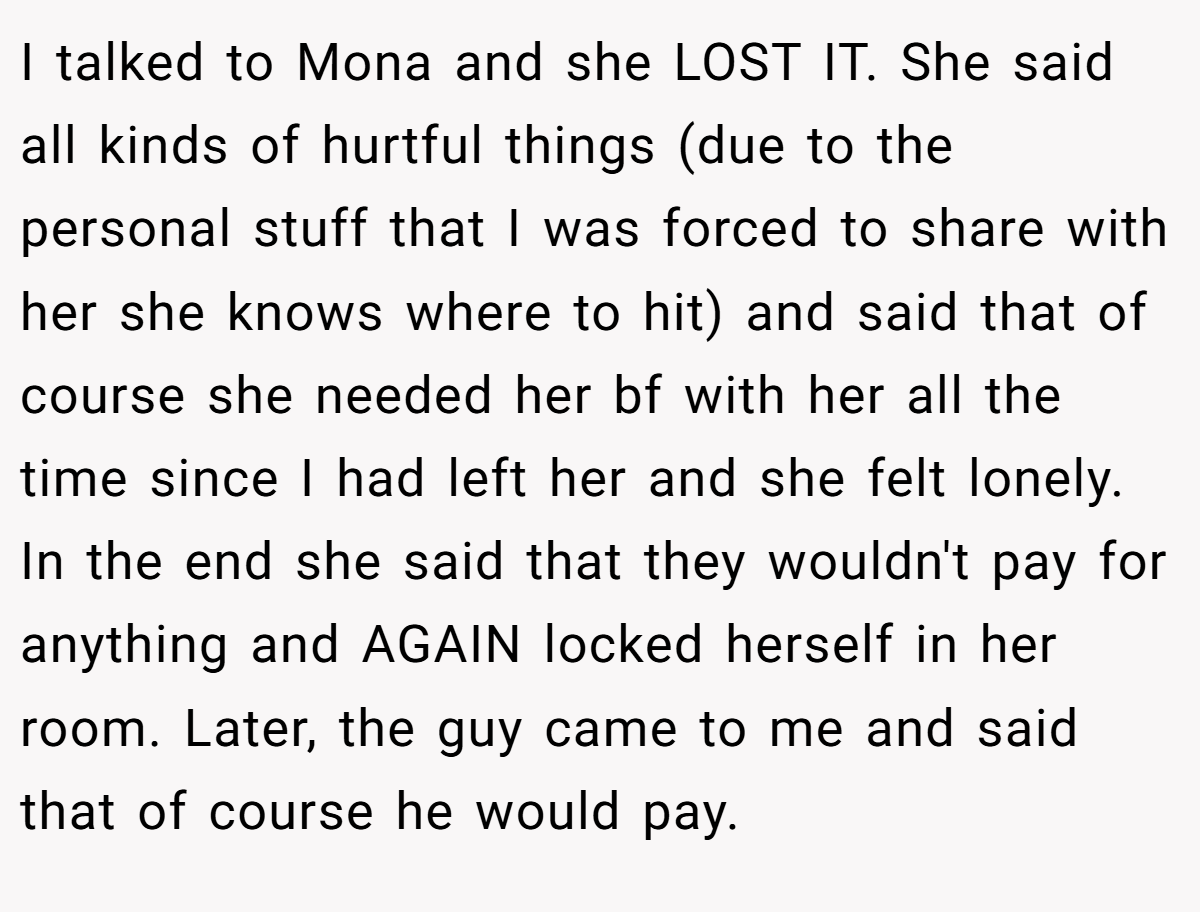 I talked to Mona and she LOST IT. She said all kinds of hurtful things (due to the personal stuff that I was forced to share with her she knows where to hit) and said that of course she needed her bf with her all the time since I had left her and she felt lonely. In the end she said that they wouldn't pay for anything and AGAIN locked herself in her room. Later, the guy came to me and said that of course he would pay.