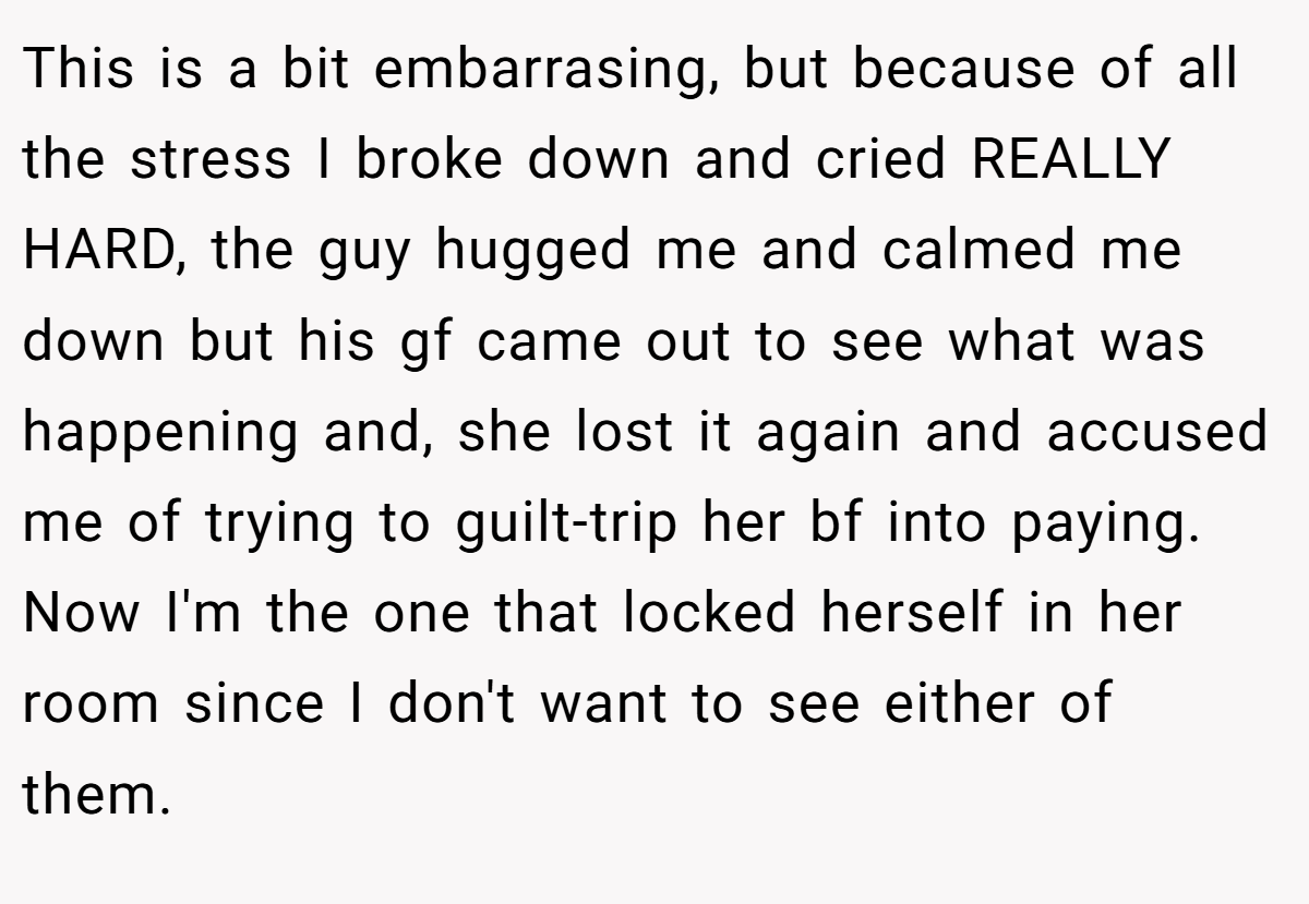 This is a bit embarrasing, but because of all the stress I broke down and cried REALLY HARD, the guy hugged me and calmed me down but his gf came out to see what was happening and, she lost it again and accused me of trying to guilt-trip her bf into paying. Now I'm the one that locked herself in her room since I don't want to see either of them.