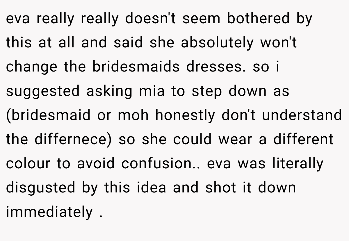eva really really doesn't seem bothered by this at all and said she absolutely won't change the bridesmaids dresses. so i suggested asking mia to step down as (bridesmaid or moh honestly don't understand the differnece) so she could wear a different colour to avoid confusion.. eva was literally disgusted by this idea and shot it down immediately .