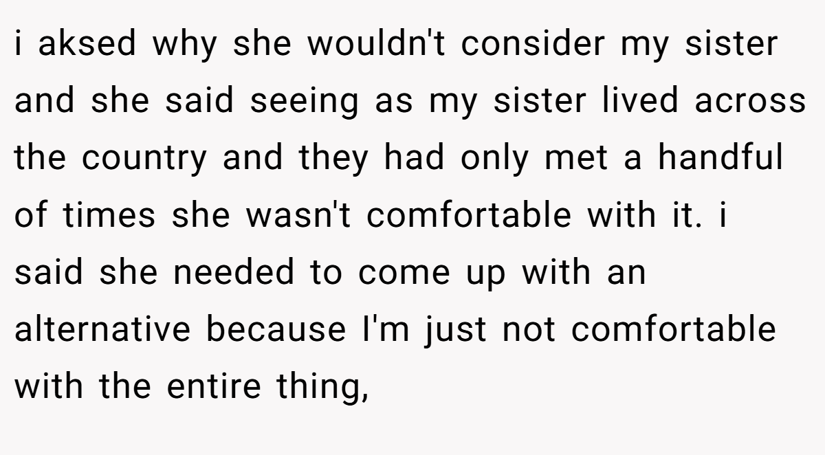 i aksed why she wouldn't consider my sister and she said seeing as my sister lived across the country and they had only met a handful of times she wasn't comfortable with it. i said she needed to come up with an alternative because I'm just not comfortable with the entire thing,