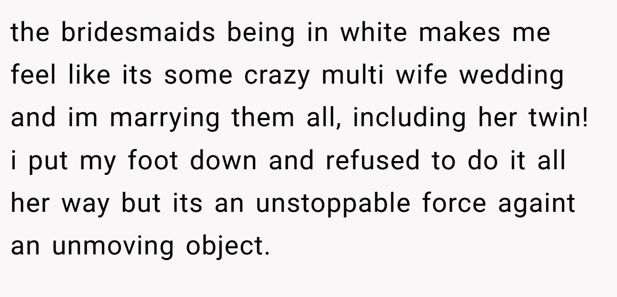 the bridesmaids being in white makes me feel like its some crazy multi wife wedding and im marrying them all, including her twin! i put my foot down and refused to do it all her way but its an unstoppable force againt an unmoving object.