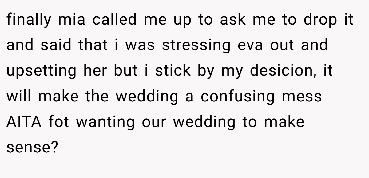 finally mia called me up to ask me to drop it and said that i was stressing eva out and upsetting her but i stick by my desicion, it will make the wedding a confusing mess AITA fot wanting our wedding to make sense?
