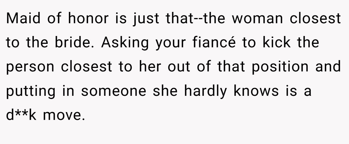 Maid of honor is just that--the woman closest to the bride. Asking your fiancé to kick the person closest to her out of that position and putting in someone she hardly knows is a d**k move.