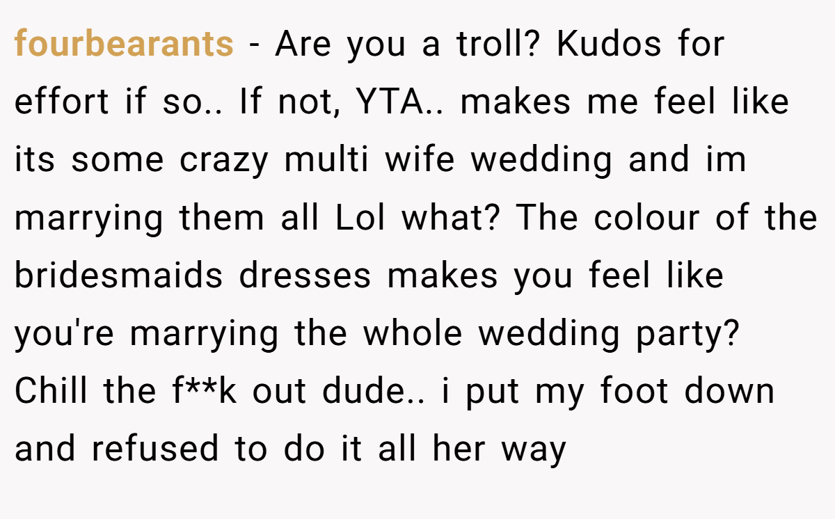 fourbearants - Are you a troll? Kudos for effort if so.. If not, YTA.. makes me feel like its some crazy multi wife wedding and im marrying them all Lol what? The colour of the bridesmaids dresses makes you feel like you're marrying the whole wedding party? Chill the f**k out dude.. i put my foot down and refused to do it all her way
