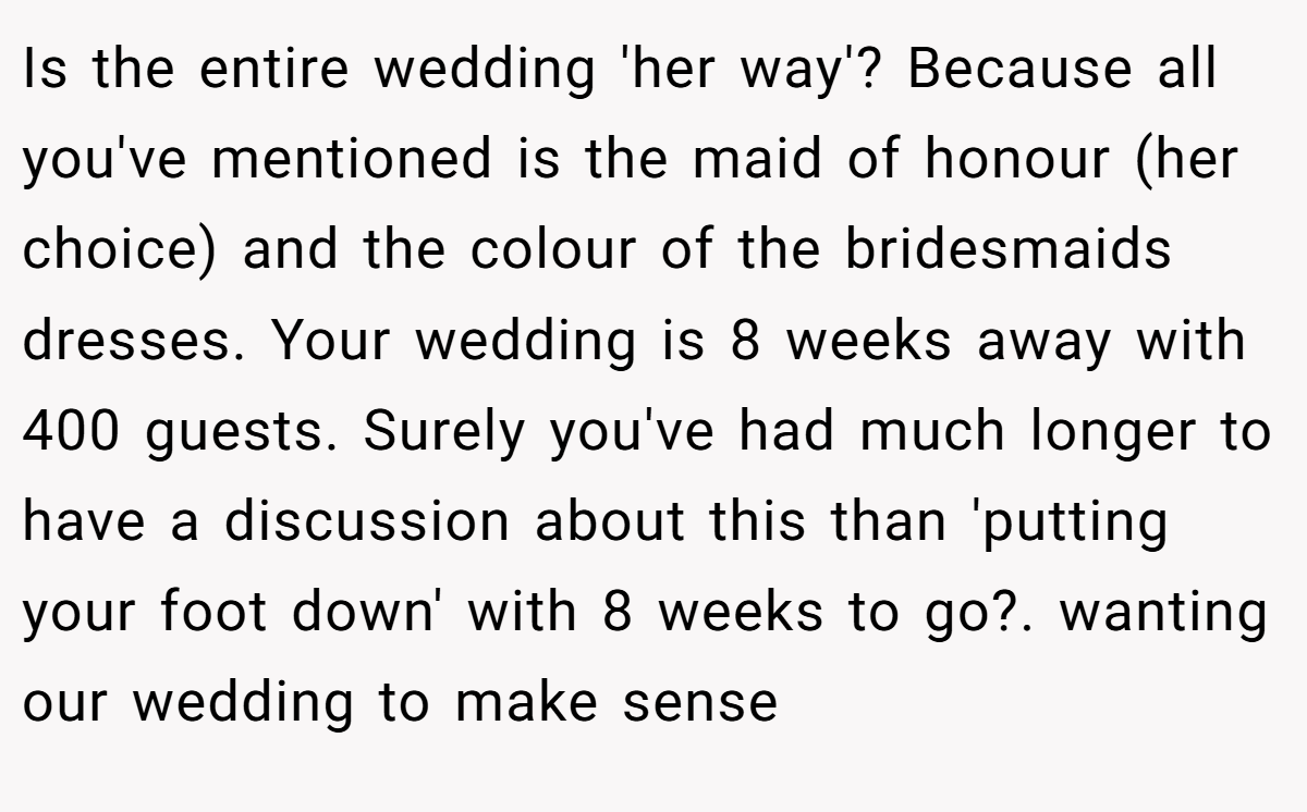 Is the entire wedding 'her way'? Because all you've mentioned is the maid of honour (her choice) and the colour of the bridesmaids dresses. Your wedding is 8 weeks away with 400 guests. Surely you've had much longer to have a discussion about this than 'putting your foot down' with 8 weeks to go?. wanting our wedding to make sense