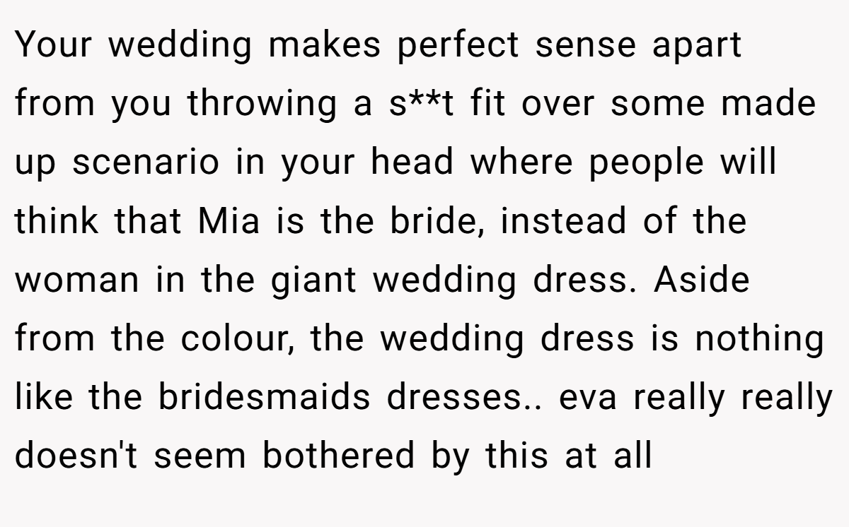 Your wedding makes perfect sense apart from you throwing a s**t fit over some made up scenario in your head where people will think that Mia is the bride, instead of the woman in the giant wedding dress. Aside from the colour, the wedding dress is nothing like the bridesmaids dresses.. eva really really doesn't seem bothered by this at all