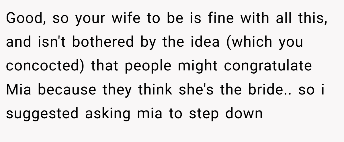 Good, so your wife to be is fine with all this, and isn't bothered by the idea (which you concocted) that people might congratulate Mia because they think she's the bride.. so i suggested asking mia to step down