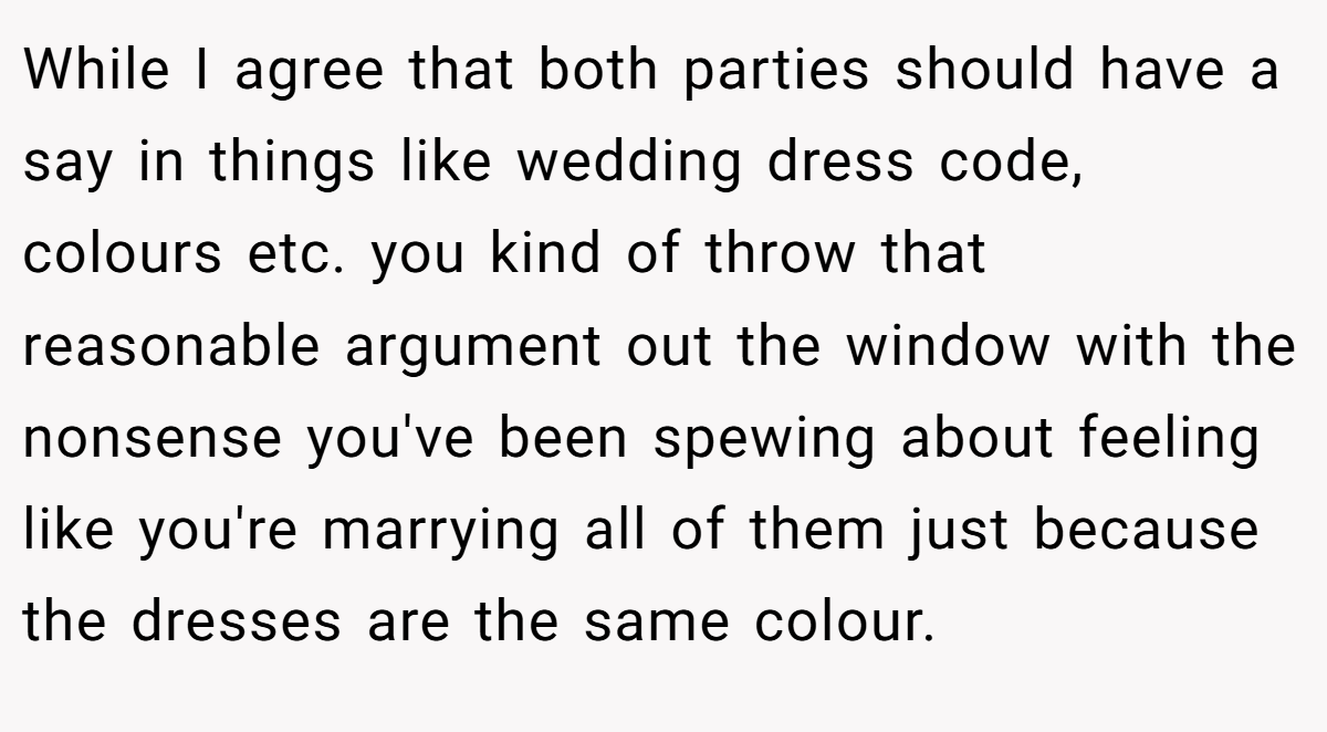 While I agree that both parties should have a say in things like wedding dress code, colours etc. you kind of throw that reasonable argument out the window with the nonsense you've been spewing about feeling like you're marrying all of them just because the dresses are the same colour.