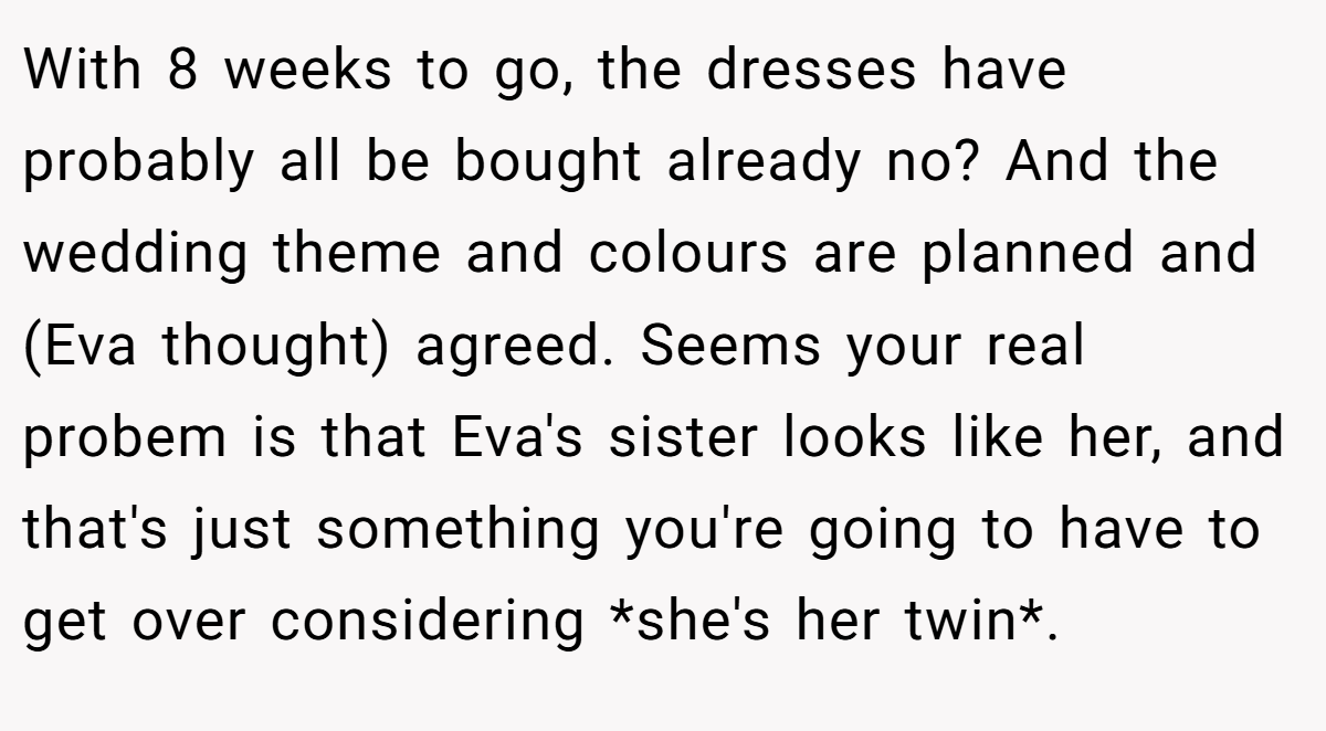 With 8 weeks to go, the dresses have probably all be bought already no? And the wedding theme and colours are planned and (Eva thought) agreed. Seems your real probem is that Eva's sister looks like her, and that's just something you're going to have to get over considering *she's her twin*.