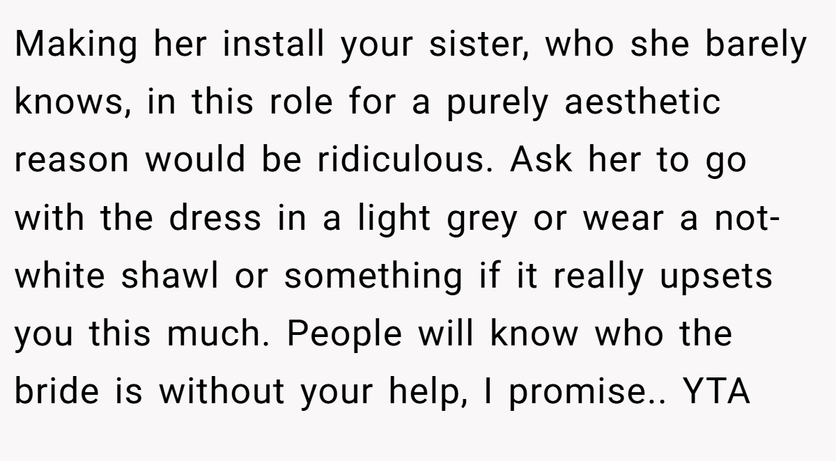Making her install your sister, who she barely knows, in this role for a purely aesthetic reason would be ridiculous. Ask her to go with the dress in a light grey or wear a not-white shawl or something if it really upsets you this much. People will know who the bride is without your help, I promise.. YTA