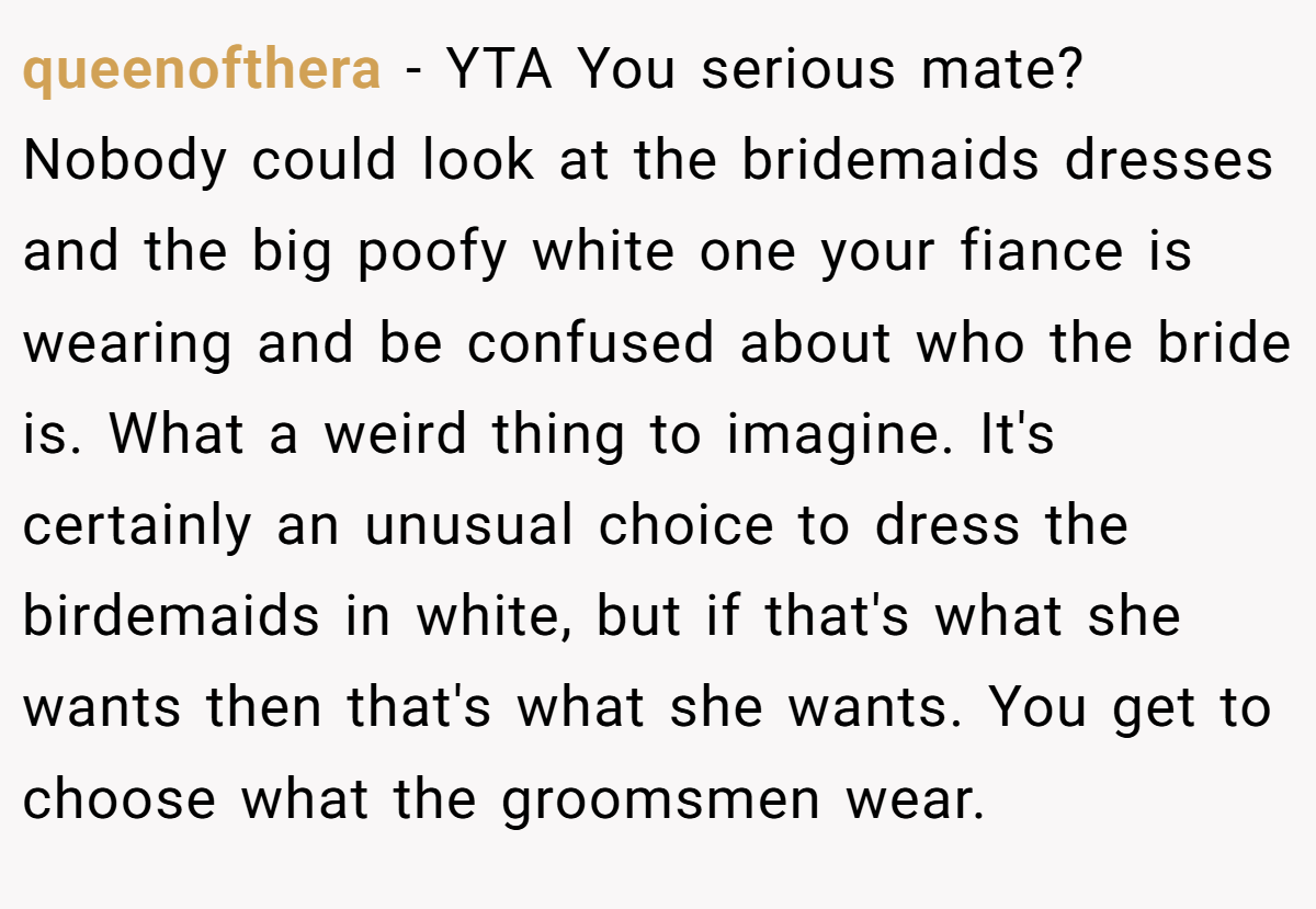 queenofthera - YTA You serious mate? Nobody could look at the bridemaids dresses and the big poofy white one your fiance is wearing and be confused about who the bride is. What a weird thing to imagine. It's certainly an unusual choice to dress the birdemaids in white, but if that's what she wants then that's what she wants. You get to choose what the groomsmen wear.