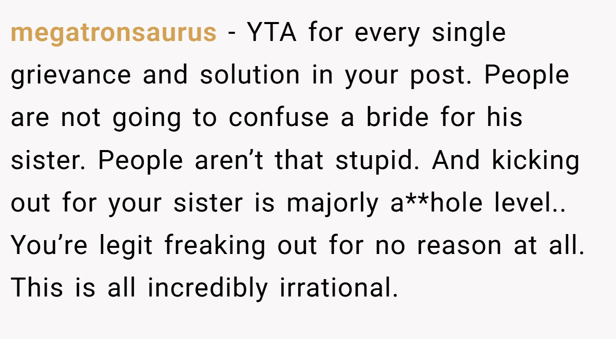 megatronsaurus - YTA for every single grievance and solution in your post. People are not going to confuse a bride for his sister. People aren’t that stupid. And kicking out for your sister is majorly a**hole level.. You’re legit freaking out for no reason at all. This is all incredibly irrational.