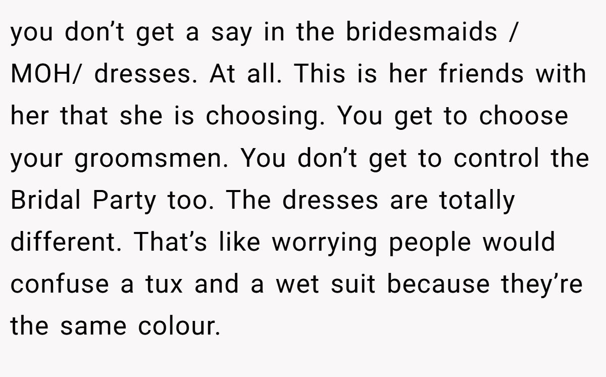 you don’t get a say in the bridesmaids / MOH/ dresses. At all. This is her friends with her that she is choosing. You get to choose your groomsmen. You don’t get to control the Bridal Party too. The dresses are totally different. That’s like worrying people would confuse a tux and a wet suit because they’re the same colour.