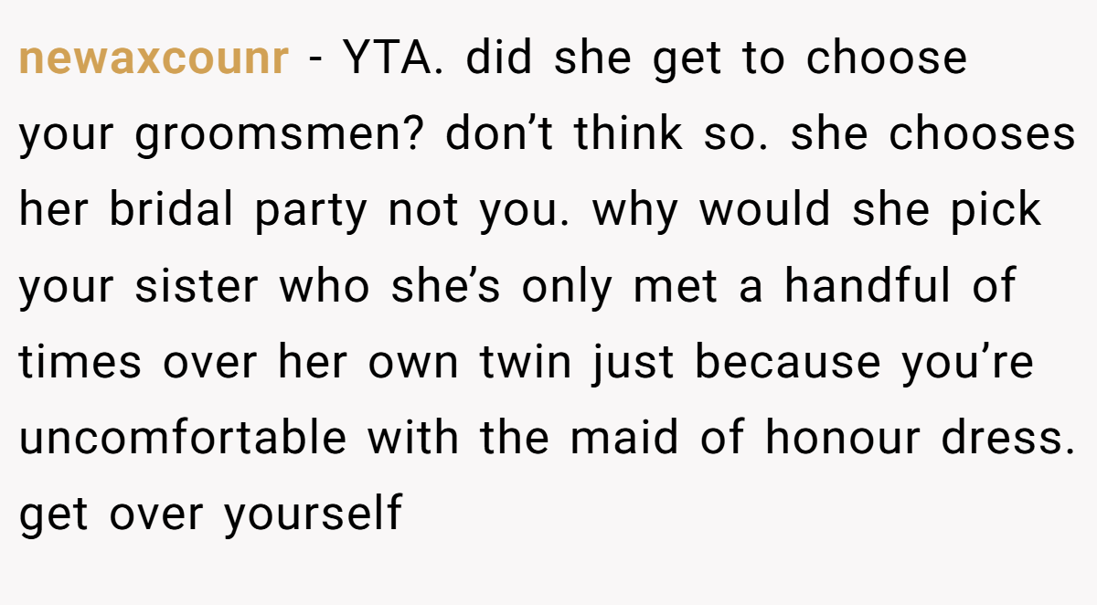 newaxcounr - YTA. did she get to choose your groomsmen? don’t think so. she chooses her bridal party not you. why would she pick your sister who she’s only met a handful of times over her own twin just because you’re uncomfortable with the maid of honour dress. get over yourself