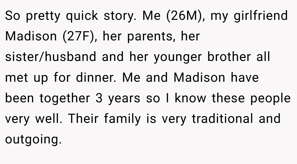 So pretty quick story. Me (26M), my girlfriend Madison (27F), her parents, her sister/husband and her younger brother all met up for dinner. Me and Madison have been together 3 years so I know these people very well. Their family is very traditional and outgoing.