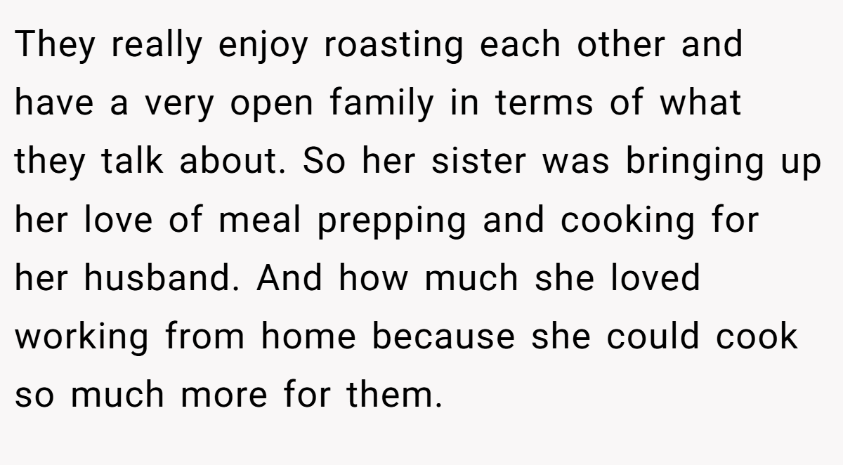 They really enjoy roasting each other and have a very open family in terms of what they talk about. So her sister was bringing up her love of meal prepping and cooking for her husband. And how much she loved working from home because she could cook so much more for them.