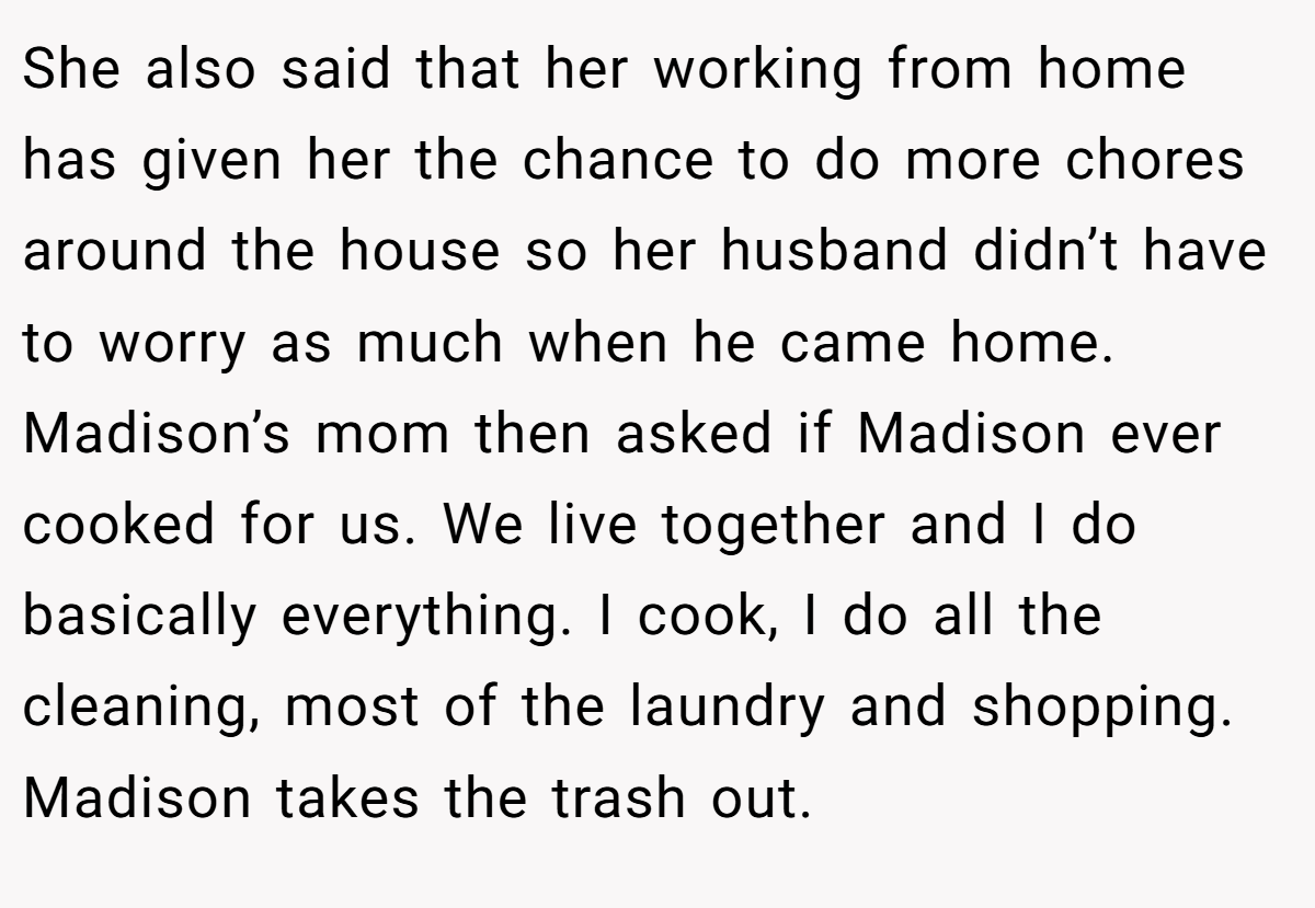She also said that her working from home has given her the chance to do more chores around the house so her husband didn’t have to worry as much when he came home. Madison’s mom then asked if Madison ever cooked for us. We live together and I do basically everything. I cook, I do all the cleaning, most of the laundry and shopping. Madison takes the trash out.